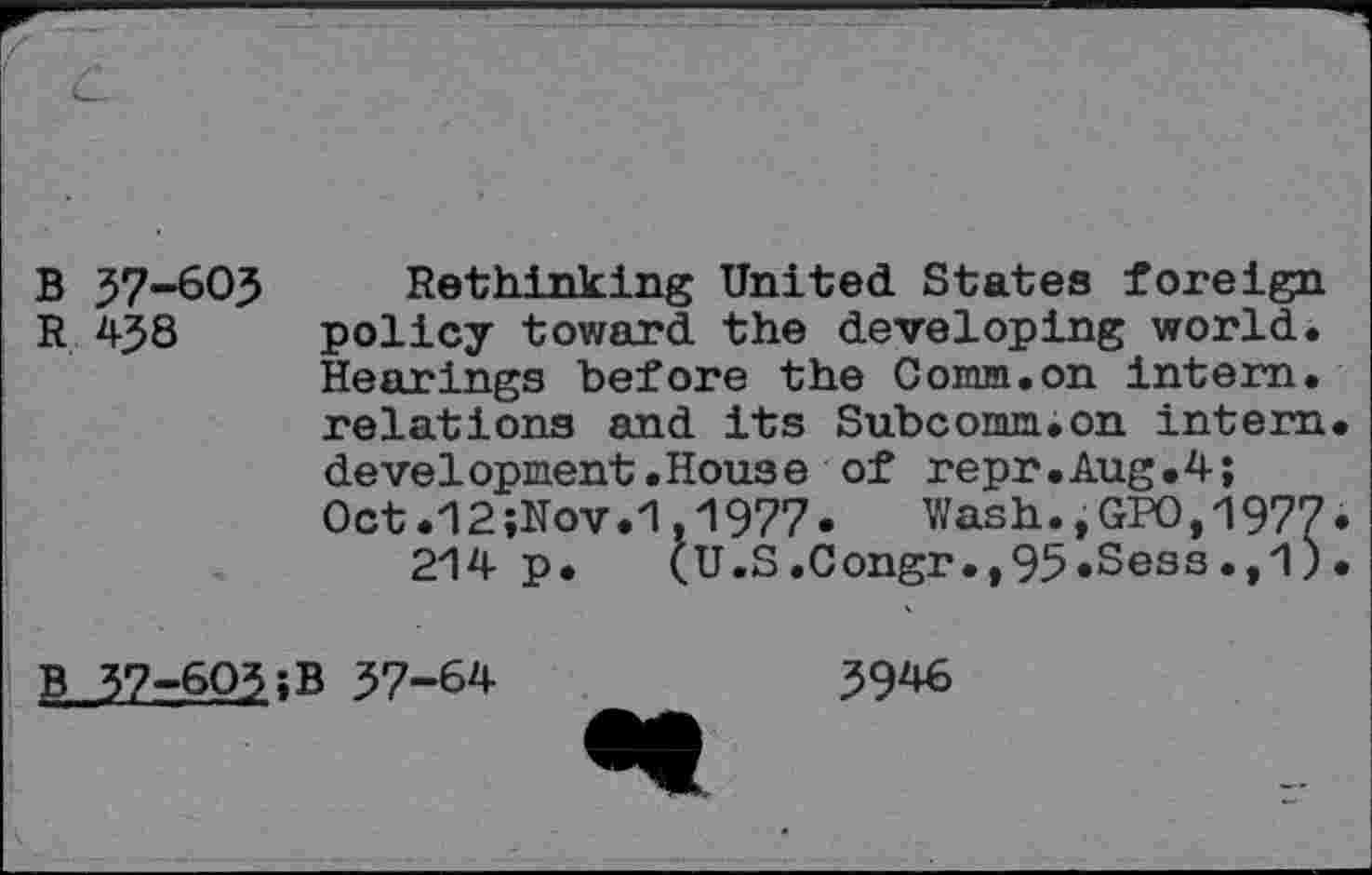 ﻿B 57-603
R 438
Rethinking United States foreign policy toward the developing world. Hearings before the Conm.on intern, relations and its Subcomm.on intern development.House of repr.Aug.4; Oct.12;Nov.1.1977. Wash.,GPO,1977 214 p. (U.S.Congr.,95*Sess.,1)
B 37-603;B 37-64
3946